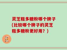 灵芝粗多糖粉哪个牌子(比较哪个牌子的灵芝粗多糖粉更好用？)