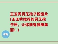 王玉秀灵芝孢子粉图片(王玉秀推荐的灵芝孢子粉，让你拥有健康美丽！)