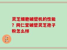 灵芝细胞破壁机的性能？同仁堂破壁灵芝孢子粉怎么样