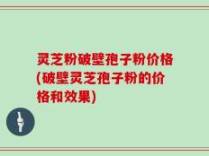 灵芝粉破壁孢子粉价格(破壁灵芝孢子粉的价格和效果)