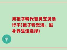 用孢子粉代替灵芝煲汤行不(孢子粉煲汤，滋补养生佳选择)