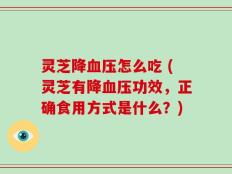 灵芝降血压怎么吃 (灵芝有降血压功效，正确食用方式是什么？)