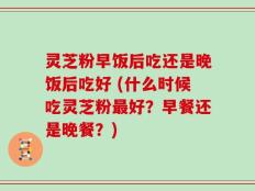 灵芝粉早饭后吃还是晚饭后吃好 (什么时候吃灵芝粉最好？早餐还是晚餐？)