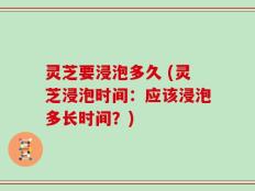 灵芝要浸泡多久 (灵芝浸泡时间：应该浸泡多长时间？)