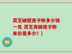 灵芝破壁孢子粉多少钱一克 灵芝壳破孢子粉单价是多少？)