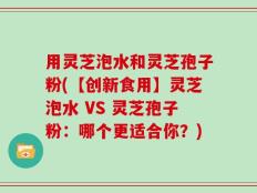 用灵芝泡水和灵芝孢子粉(【创新食用】灵芝泡水 VS 灵芝孢子粉：哪个更适合你？)