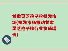 甘肃灵芝孢子粉批发市场(批发市场推动甘肃灵芝孢子粉行业快速增长)