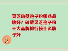 灵芝破壁孢子粉哪些品牌好？破壁灵芝孢子粉十大品牌排行榜什么牌子好