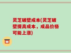 灵芝破壁成本(灵芝破壁提高成本，成品价格可能上涨)