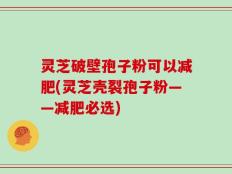灵芝破壁孢子粉可以减肥(灵芝壳裂孢子粉——减肥必选)