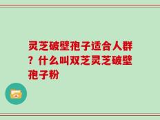 灵芝破壁孢子适合人群？什么叫双芝灵芝破壁孢子粉