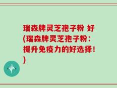 瑞森牌灵芝孢子粉 好(瑞森牌灵芝孢子粉：提升免疫力的好选择！)