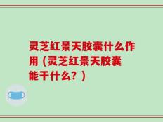 灵芝红景天胶囊什么作用 (灵芝红景天胶囊能干什么？)