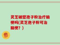 灵芝破壁孢子粉治疗脑梗吗(灵芝孢子粉可治脑梗？)