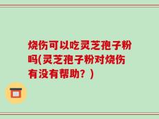 烧伤可以吃灵芝孢子粉吗(灵芝孢子粉对烧伤有没有帮助？)