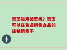 灵芝能用破壁机？灵芝可以在普通销售食品的店铺销售不