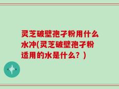 灵芝破壁孢孑粉用什么水冲(灵芝破壁孢孑粉适用的水是什么？)