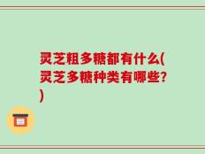 灵芝粗多糖都有什么(灵芝多糖种类有哪些？)