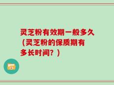 灵芝粉有效期一般多久 (灵芝粉的保质期有多长时间？)