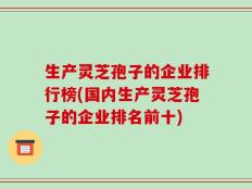生产灵芝孢子的企业排行榜(国内生产灵芝孢子的企业排名前十)