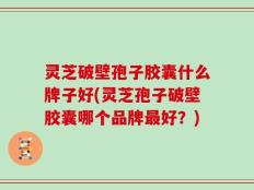 灵芝破壁孢子胶囊什么牌子好(灵芝孢子破壁胶囊哪个品牌最好？)