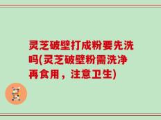 灵芝破壁打成粉要先洗吗(灵芝破壁粉需洗净再食用，注意卫生)