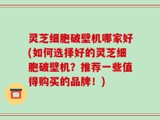 灵芝细胞破壁机哪家好(如何选择好的灵芝细胞破壁机？推荐一些值得购买的品牌！)
