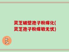 灵芝破壁孢子粉痒化(灵芝孢子粉痒敏无忧)