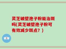 灵芝破壁孢子粉能治斑吗(灵芝破壁孢子粉可有效减少斑点？)