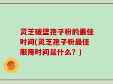 灵芝破壁孢子粉的最佳时间(灵芝孢子粉最佳服用时间是什么？)