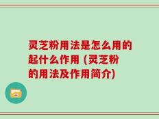 灵芝粉用法是怎么用的起什么作用 (灵芝粉的用法及作用简介)