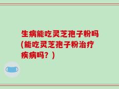 生病能吃灵芝孢子粉吗(能吃灵芝孢子粉治疗疾病吗？)