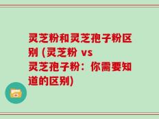灵芝粉和灵芝孢子粉区别 (灵芝粉 vs 灵芝孢子粉：你需要知道的区别)