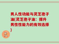 男人性功能与灵芝孢子油(灵芝孢子油：提升男性性能力的有效选择)