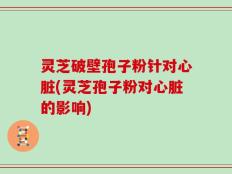 灵芝破壁孢子粉针对心脏(灵芝孢子粉对心脏的影响)