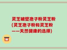 灵芝破壁孢子粉灵芝粉(灵芝孢子粉和灵芝粉——天然健康的选择)
