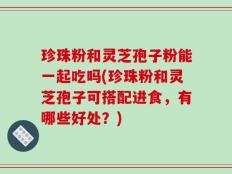 珍珠粉和灵芝孢子粉能一起吃吗(珍珠粉和灵芝孢子可搭配进食，有哪些好处？)