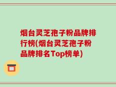 烟台灵芝孢子粉品牌排行榜(烟台灵芝孢子粉品牌排名Top榜单)