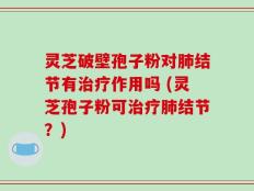 灵芝破壁孢子粉对肺结节有治疗作用吗 (灵芝孢子粉可治疗肺结节？)