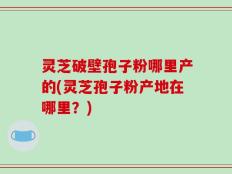 灵芝破壁孢子粉哪里产的(灵芝孢子粉产地在哪里？)