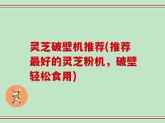灵芝破壁机推荐(推荐最好的灵芝粉机，破壁轻松食用)