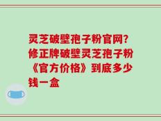 灵芝破壁孢子粉官网？修正牌破壁灵芝孢子粉《官方价格》到底多少钱一盒