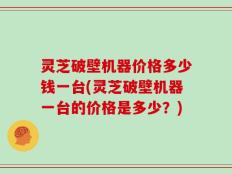 灵芝破壁机器价格多少钱一台(灵芝破壁机器一台的价格是多少？)