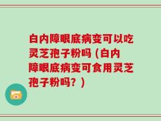 白内障眼底病变可以吃灵芝孢子粉吗 (白内障眼底病变可食用灵芝孢子粉吗？)