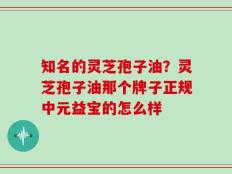 知名的灵芝孢子油？灵芝孢子油那个牌子正规中元益宝的怎么样