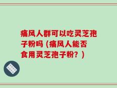 痛风人群可以吃灵芝孢子粉吗 (痛风人能否食用灵芝孢子粉？)