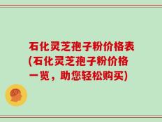 石化灵芝孢子粉价格表(石化灵芝孢子粉价格一览，助您轻松购买)