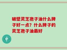 破壁灵芝孢子油什么牌子好一点？什么牌子的灵芝孢子油最好