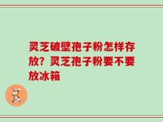 灵芝破壁孢子粉怎样存放？灵芝孢子粉要不要放冰箱