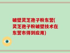 破壁灵芝孢子粉东营(灵芝孢子粉破壁技术在东营市得到应用)